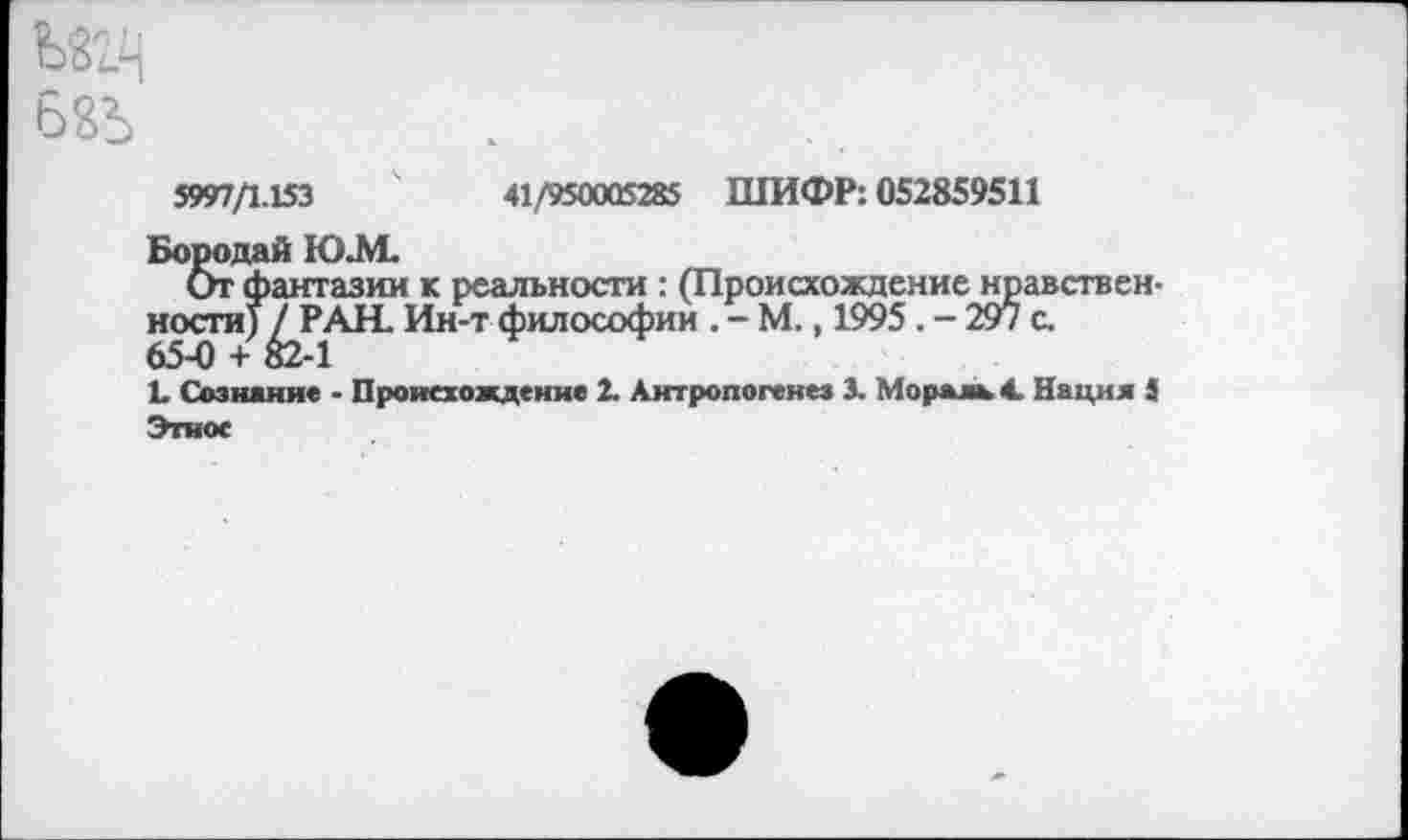 ﻿5997/1.153	41/950005285 ШИФР: 052859511
Бородай Ю.М.
От фантазии к реальности : (Происхождение нравственности) / РАН. Ин-т философии . - М., 1995. - 297 с. 65-0 + 82-1
1. Сознание - Происхождение 2. Антропогенез 3- Мораль 4. Нация 4 Этнос